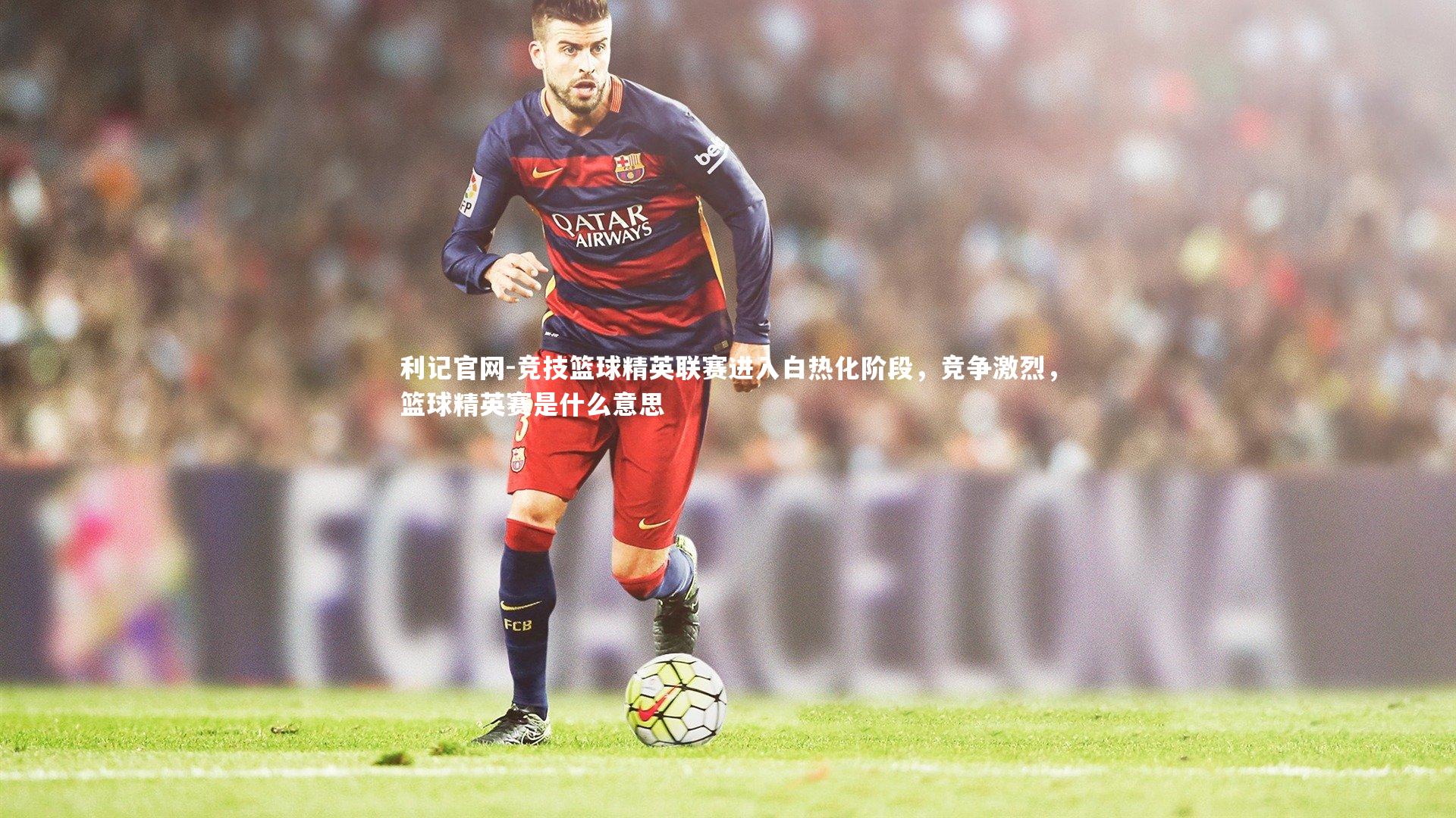 利记官网-竞技篮球精英联赛进入白热化阶段,竞争激烈,篮球精英赛是什么意思