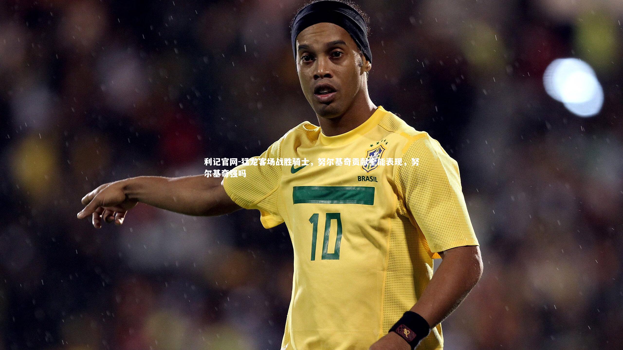 利记官网-猛龙客场战胜骑士,努尔基奇贡献全能表现,努尔基奇强吗