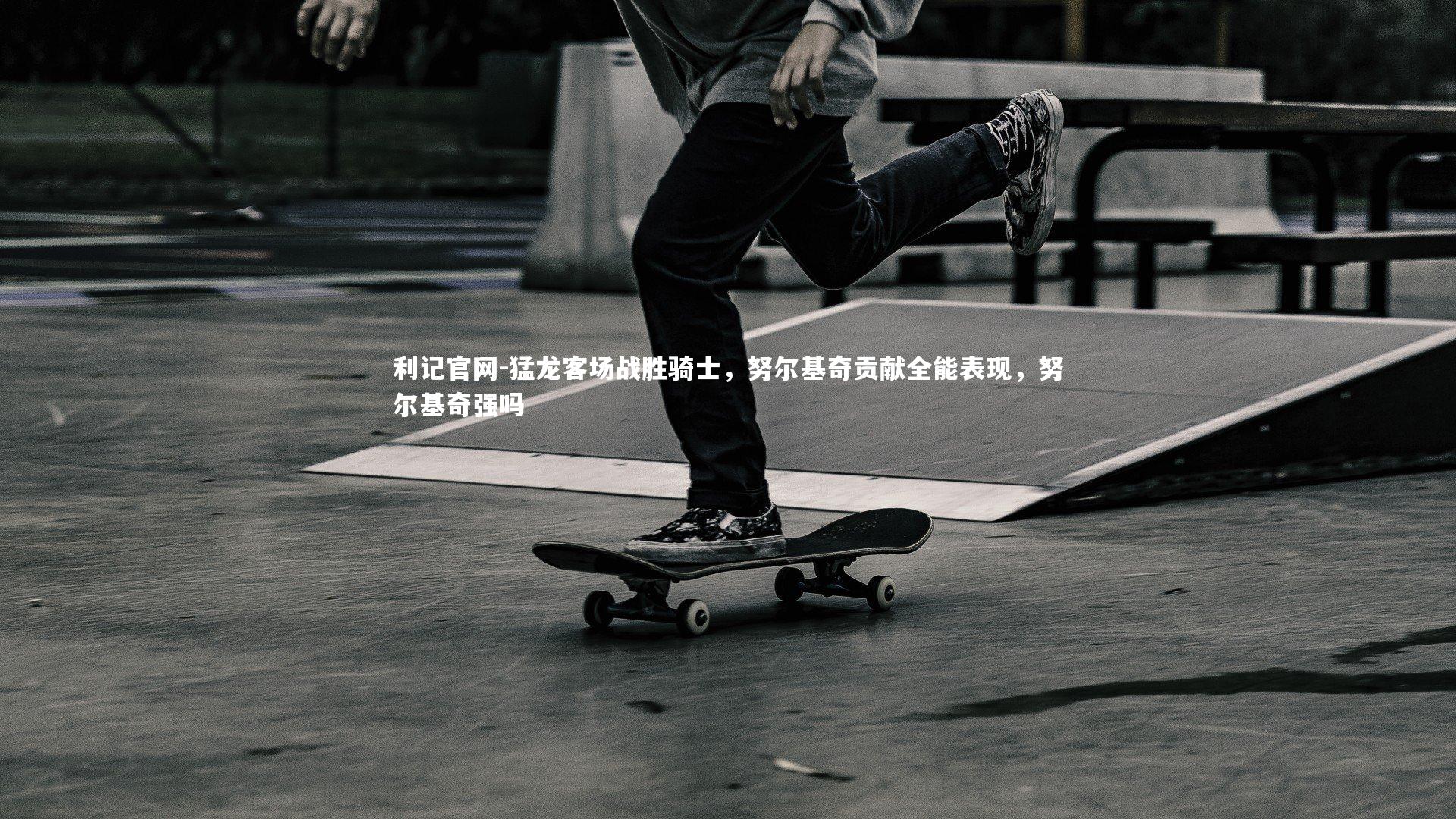 猛龙客场战胜骑士,努尔基奇贡献全能表现,努尔基奇强吗